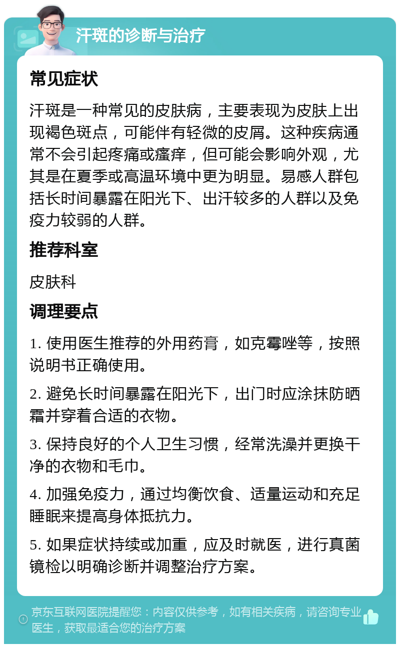 汗斑的诊断与治疗 常见症状 汗斑是一种常见的皮肤病，主要表现为皮肤上出现褐色斑点，可能伴有轻微的皮屑。这种疾病通常不会引起疼痛或瘙痒，但可能会影响外观，尤其是在夏季或高温环境中更为明显。易感人群包括长时间暴露在阳光下、出汗较多的人群以及免疫力较弱的人群。 推荐科室 皮肤科 调理要点 1. 使用医生推荐的外用药膏，如克霉唑等，按照说明书正确使用。 2. 避免长时间暴露在阳光下，出门时应涂抹防晒霜并穿着合适的衣物。 3. 保持良好的个人卫生习惯，经常洗澡并更换干净的衣物和毛巾。 4. 加强免疫力，通过均衡饮食、适量运动和充足睡眠来提高身体抵抗力。 5. 如果症状持续或加重，应及时就医，进行真菌镜检以明确诊断并调整治疗方案。