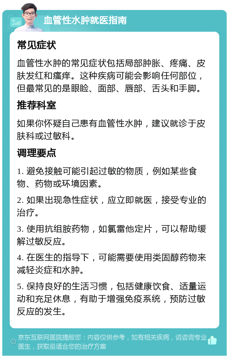 血管性水肿就医指南 常见症状 血管性水肿的常见症状包括局部肿胀、疼痛、皮肤发红和瘙痒。这种疾病可能会影响任何部位，但最常见的是眼睑、面部、唇部、舌头和手脚。 推荐科室 如果你怀疑自己患有血管性水肿，建议就诊于皮肤科或过敏科。 调理要点 1. 避免接触可能引起过敏的物质，例如某些食物、药物或环境因素。 2. 如果出现急性症状，应立即就医，接受专业的治疗。 3. 使用抗组胺药物，如氯雷他定片，可以帮助缓解过敏反应。 4. 在医生的指导下，可能需要使用类固醇药物来减轻炎症和水肿。 5. 保持良好的生活习惯，包括健康饮食、适量运动和充足休息，有助于增强免疫系统，预防过敏反应的发生。