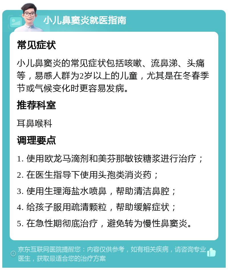 小儿鼻窦炎就医指南 常见症状 小儿鼻窦炎的常见症状包括咳嗽、流鼻涕、头痛等，易感人群为2岁以上的儿童，尤其是在冬春季节或气候变化时更容易发病。 推荐科室 耳鼻喉科 调理要点 1. 使用欧龙马滴剂和美芬那敏铵糖浆进行治疗； 2. 在医生指导下使用头孢类消炎药； 3. 使用生理海盐水喷鼻，帮助清洁鼻腔； 4. 给孩子服用疏清颗粒，帮助缓解症状； 5. 在急性期彻底治疗，避免转为慢性鼻窦炎。