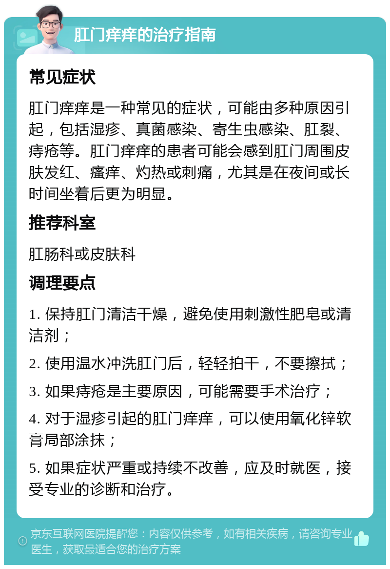 肛门痒痒的治疗指南 常见症状 肛门痒痒是一种常见的症状，可能由多种原因引起，包括湿疹、真菌感染、寄生虫感染、肛裂、痔疮等。肛门痒痒的患者可能会感到肛门周围皮肤发红、瘙痒、灼热或刺痛，尤其是在夜间或长时间坐着后更为明显。 推荐科室 肛肠科或皮肤科 调理要点 1. 保持肛门清洁干燥，避免使用刺激性肥皂或清洁剂； 2. 使用温水冲洗肛门后，轻轻拍干，不要擦拭； 3. 如果痔疮是主要原因，可能需要手术治疗； 4. 对于湿疹引起的肛门痒痒，可以使用氧化锌软膏局部涂抹； 5. 如果症状严重或持续不改善，应及时就医，接受专业的诊断和治疗。