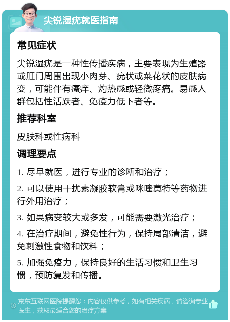 尖锐湿疣就医指南 常见症状 尖锐湿疣是一种性传播疾病，主要表现为生殖器或肛门周围出现小肉芽、疣状或菜花状的皮肤病变，可能伴有瘙痒、灼热感或轻微疼痛。易感人群包括性活跃者、免疫力低下者等。 推荐科室 皮肤科或性病科 调理要点 1. 尽早就医，进行专业的诊断和治疗； 2. 可以使用干扰素凝胶软膏或咪喹莫特等药物进行外用治疗； 3. 如果病变较大或多发，可能需要激光治疗； 4. 在治疗期间，避免性行为，保持局部清洁，避免刺激性食物和饮料； 5. 加强免疫力，保持良好的生活习惯和卫生习惯，预防复发和传播。