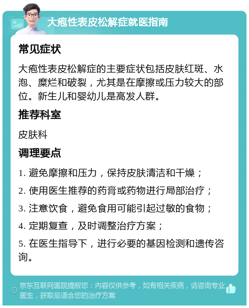 大疱性表皮松解症就医指南 常见症状 大疱性表皮松解症的主要症状包括皮肤红斑、水泡、糜烂和破裂，尤其是在摩擦或压力较大的部位。新生儿和婴幼儿是高发人群。 推荐科室 皮肤科 调理要点 1. 避免摩擦和压力，保持皮肤清洁和干燥； 2. 使用医生推荐的药膏或药物进行局部治疗； 3. 注意饮食，避免食用可能引起过敏的食物； 4. 定期复查，及时调整治疗方案； 5. 在医生指导下，进行必要的基因检测和遗传咨询。