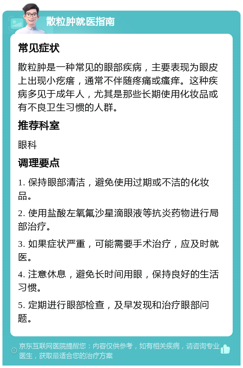 散粒肿就医指南 常见症状 散粒肿是一种常见的眼部疾病，主要表现为眼皮上出现小疙瘩，通常不伴随疼痛或瘙痒。这种疾病多见于成年人，尤其是那些长期使用化妆品或有不良卫生习惯的人群。 推荐科室 眼科 调理要点 1. 保持眼部清洁，避免使用过期或不洁的化妆品。 2. 使用盐酸左氧氟沙星滴眼液等抗炎药物进行局部治疗。 3. 如果症状严重，可能需要手术治疗，应及时就医。 4. 注意休息，避免长时间用眼，保持良好的生活习惯。 5. 定期进行眼部检查，及早发现和治疗眼部问题。