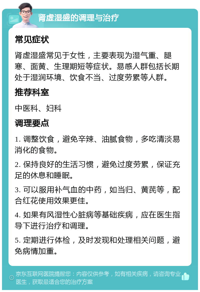 肾虚湿盛的调理与治疗 常见症状 肾虚湿盛常见于女性，主要表现为湿气重、腿寒、面黄、生理期短等症状。易感人群包括长期处于湿润环境、饮食不当、过度劳累等人群。 推荐科室 中医科、妇科 调理要点 1. 调整饮食，避免辛辣、油腻食物，多吃清淡易消化的食物。 2. 保持良好的生活习惯，避免过度劳累，保证充足的休息和睡眠。 3. 可以服用补气血的中药，如当归、黄芪等，配合红花使用效果更佳。 4. 如果有风湿性心脏病等基础疾病，应在医生指导下进行治疗和调理。 5. 定期进行体检，及时发现和处理相关问题，避免病情加重。