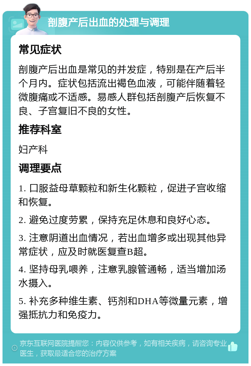 剖腹产后出血的处理与调理 常见症状 剖腹产后出血是常见的并发症，特别是在产后半个月内。症状包括流出褐色血液，可能伴随着轻微腹痛或不适感。易感人群包括剖腹产后恢复不良、子宫复旧不良的女性。 推荐科室 妇产科 调理要点 1. 口服益母草颗粒和新生化颗粒，促进子宫收缩和恢复。 2. 避免过度劳累，保持充足休息和良好心态。 3. 注意阴道出血情况，若出血增多或出现其他异常症状，应及时就医复查B超。 4. 坚持母乳喂养，注意乳腺管通畅，适当增加汤水摄入。 5. 补充多种维生素、钙剂和DHA等微量元素，增强抵抗力和免疫力。