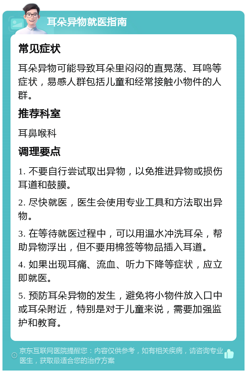 耳朵异物就医指南 常见症状 耳朵异物可能导致耳朵里闷闷的直晃荡、耳鸣等症状，易感人群包括儿童和经常接触小物件的人群。 推荐科室 耳鼻喉科 调理要点 1. 不要自行尝试取出异物，以免推进异物或损伤耳道和鼓膜。 2. 尽快就医，医生会使用专业工具和方法取出异物。 3. 在等待就医过程中，可以用温水冲洗耳朵，帮助异物浮出，但不要用棉签等物品插入耳道。 4. 如果出现耳痛、流血、听力下降等症状，应立即就医。 5. 预防耳朵异物的发生，避免将小物件放入口中或耳朵附近，特别是对于儿童来说，需要加强监护和教育。