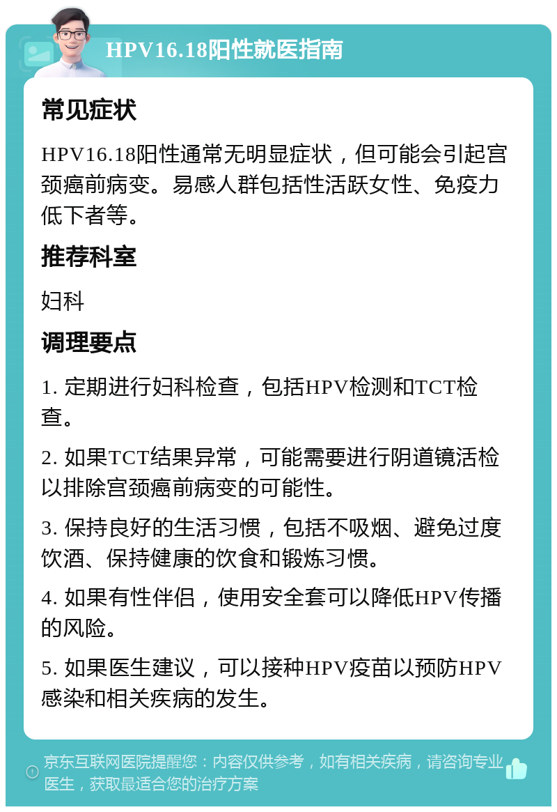 HPV16.18阳性就医指南 常见症状 HPV16.18阳性通常无明显症状，但可能会引起宫颈癌前病变。易感人群包括性活跃女性、免疫力低下者等。 推荐科室 妇科 调理要点 1. 定期进行妇科检查，包括HPV检测和TCT检查。 2. 如果TCT结果异常，可能需要进行阴道镜活检以排除宫颈癌前病变的可能性。 3. 保持良好的生活习惯，包括不吸烟、避免过度饮酒、保持健康的饮食和锻炼习惯。 4. 如果有性伴侣，使用安全套可以降低HPV传播的风险。 5. 如果医生建议，可以接种HPV疫苗以预防HPV感染和相关疾病的发生。