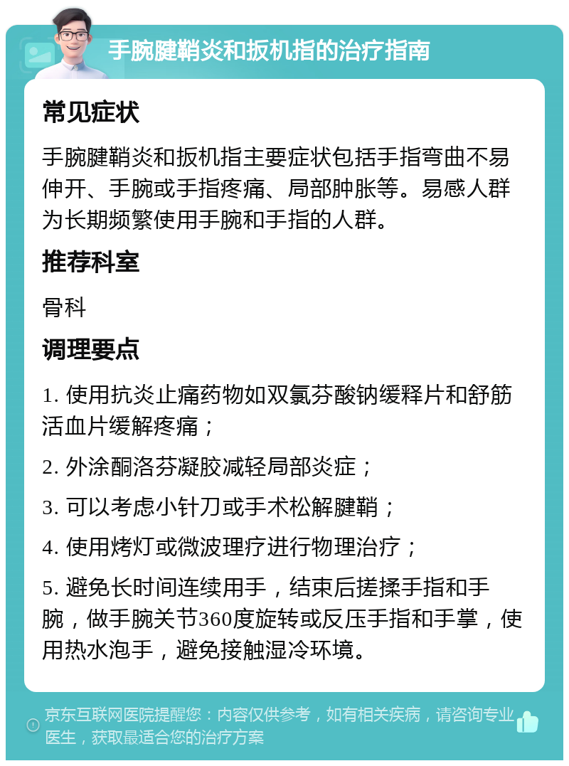 手腕腱鞘炎和扳机指的治疗指南 常见症状 手腕腱鞘炎和扳机指主要症状包括手指弯曲不易伸开、手腕或手指疼痛、局部肿胀等。易感人群为长期频繁使用手腕和手指的人群。 推荐科室 骨科 调理要点 1. 使用抗炎止痛药物如双氯芬酸钠缓释片和舒筋活血片缓解疼痛； 2. 外涂酮洛芬凝胶减轻局部炎症； 3. 可以考虑小针刀或手术松解腱鞘； 4. 使用烤灯或微波理疗进行物理治疗； 5. 避免长时间连续用手，结束后搓揉手指和手腕，做手腕关节360度旋转或反压手指和手掌，使用热水泡手，避免接触湿冷环境。