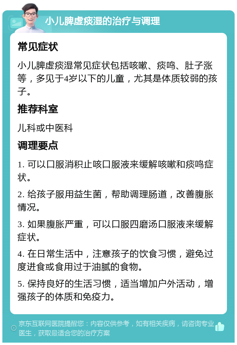 小儿脾虚痰湿的治疗与调理 常见症状 小儿脾虚痰湿常见症状包括咳嗽、痰鸣、肚子涨等，多见于4岁以下的儿童，尤其是体质较弱的孩子。 推荐科室 儿科或中医科 调理要点 1. 可以口服消积止咳口服液来缓解咳嗽和痰鸣症状。 2. 给孩子服用益生菌，帮助调理肠道，改善腹胀情况。 3. 如果腹胀严重，可以口服四磨汤口服液来缓解症状。 4. 在日常生活中，注意孩子的饮食习惯，避免过度进食或食用过于油腻的食物。 5. 保持良好的生活习惯，适当增加户外活动，增强孩子的体质和免疫力。