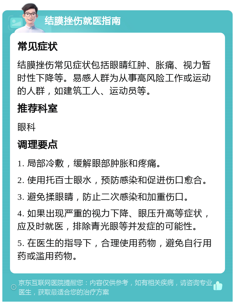 结膜挫伤就医指南 常见症状 结膜挫伤常见症状包括眼睛红肿、胀痛、视力暂时性下降等。易感人群为从事高风险工作或运动的人群，如建筑工人、运动员等。 推荐科室 眼科 调理要点 1. 局部冷敷，缓解眼部肿胀和疼痛。 2. 使用托百士眼水，预防感染和促进伤口愈合。 3. 避免揉眼睛，防止二次感染和加重伤口。 4. 如果出现严重的视力下降、眼压升高等症状，应及时就医，排除青光眼等并发症的可能性。 5. 在医生的指导下，合理使用药物，避免自行用药或滥用药物。