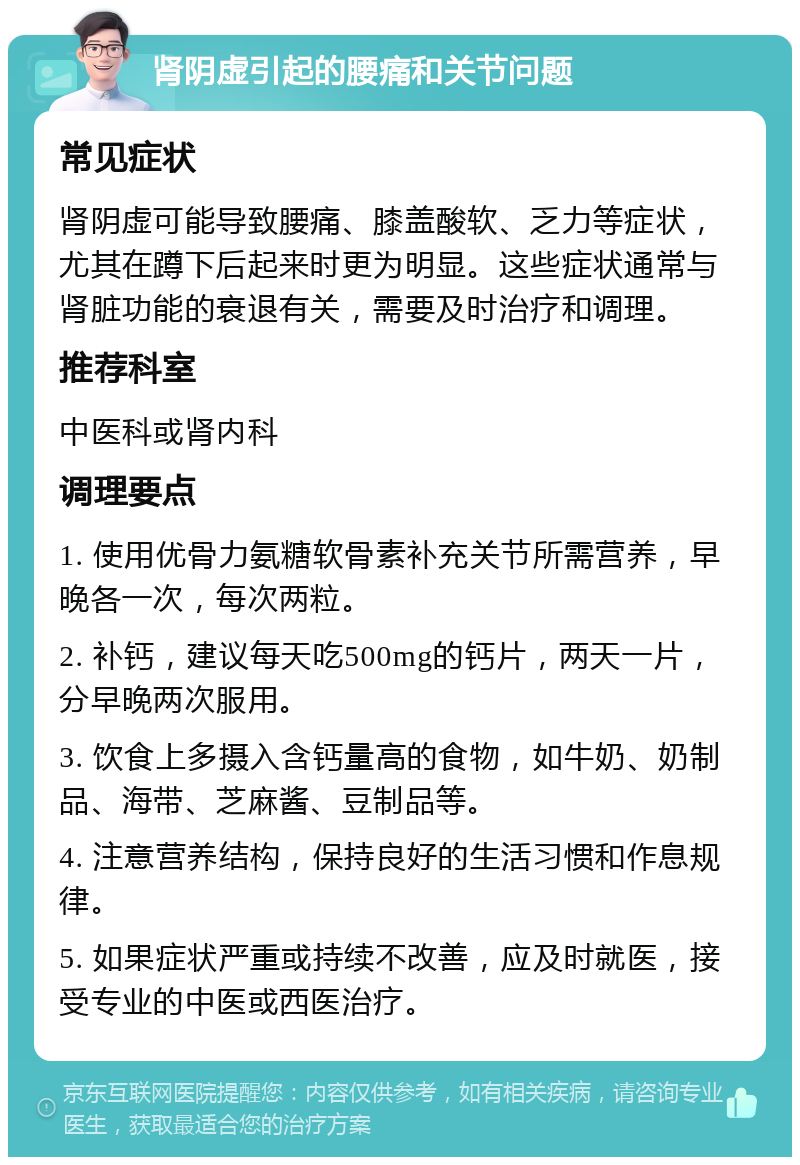 肾阴虚引起的腰痛和关节问题 常见症状 肾阴虚可能导致腰痛、膝盖酸软、乏力等症状，尤其在蹲下后起来时更为明显。这些症状通常与肾脏功能的衰退有关，需要及时治疗和调理。 推荐科室 中医科或肾内科 调理要点 1. 使用优骨力氨糖软骨素补充关节所需营养，早晚各一次，每次两粒。 2. 补钙，建议每天吃500mg的钙片，两天一片，分早晚两次服用。 3. 饮食上多摄入含钙量高的食物，如牛奶、奶制品、海带、芝麻酱、豆制品等。 4. 注意营养结构，保持良好的生活习惯和作息规律。 5. 如果症状严重或持续不改善，应及时就医，接受专业的中医或西医治疗。