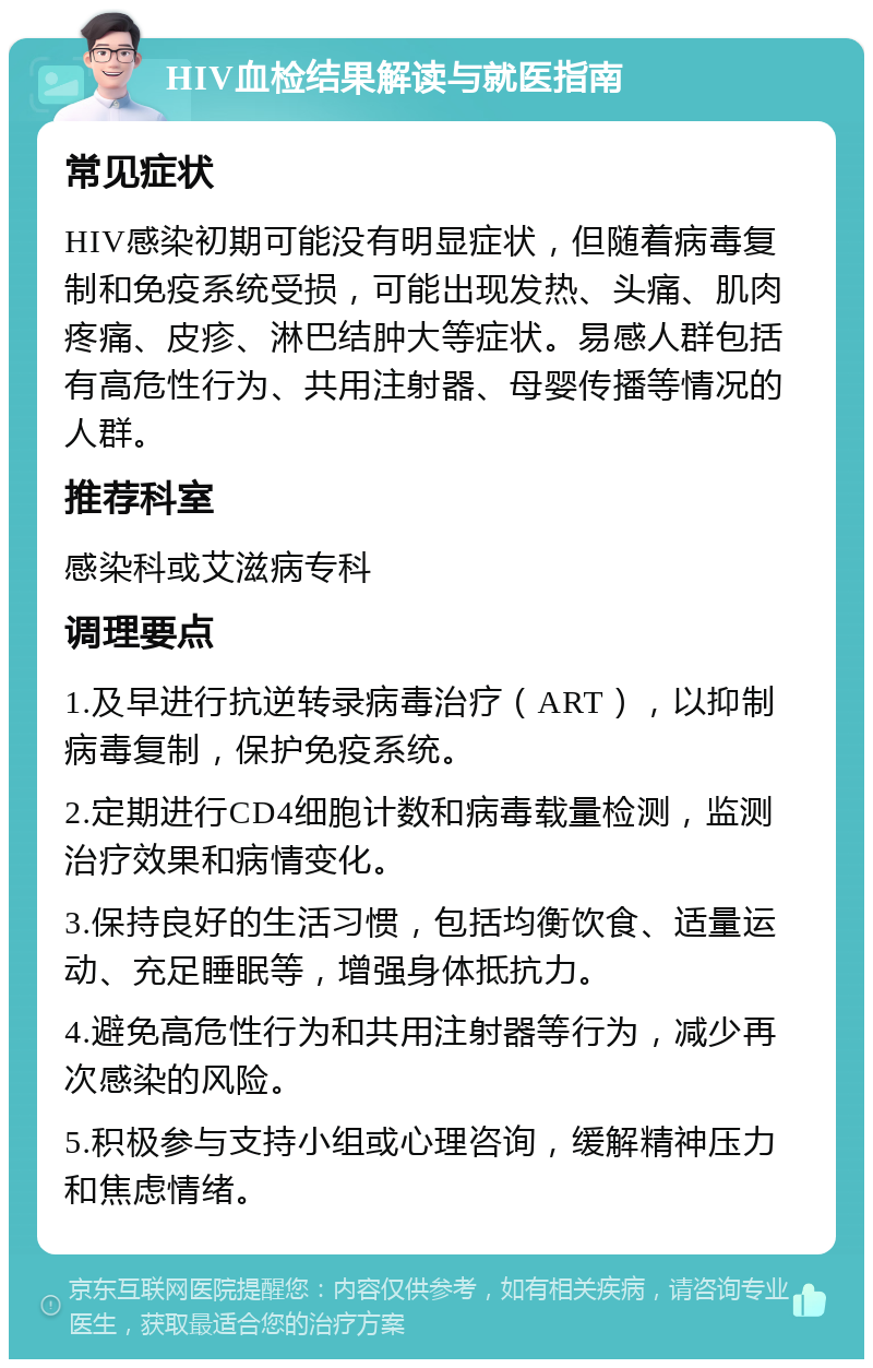 HIV血检结果解读与就医指南 常见症状 HIV感染初期可能没有明显症状，但随着病毒复制和免疫系统受损，可能出现发热、头痛、肌肉疼痛、皮疹、淋巴结肿大等症状。易感人群包括有高危性行为、共用注射器、母婴传播等情况的人群。 推荐科室 感染科或艾滋病专科 调理要点 1.及早进行抗逆转录病毒治疗（ART），以抑制病毒复制，保护免疫系统。 2.定期进行CD4细胞计数和病毒载量检测，监测治疗效果和病情变化。 3.保持良好的生活习惯，包括均衡饮食、适量运动、充足睡眠等，增强身体抵抗力。 4.避免高危性行为和共用注射器等行为，减少再次感染的风险。 5.积极参与支持小组或心理咨询，缓解精神压力和焦虑情绪。