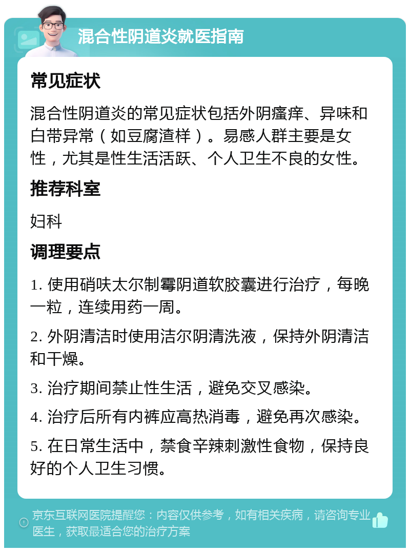 混合性阴道炎就医指南 常见症状 混合性阴道炎的常见症状包括外阴瘙痒、异味和白带异常（如豆腐渣样）。易感人群主要是女性，尤其是性生活活跃、个人卫生不良的女性。 推荐科室 妇科 调理要点 1. 使用硝呋太尔制霉阴道软胶囊进行治疗，每晚一粒，连续用药一周。 2. 外阴清洁时使用洁尔阴清洗液，保持外阴清洁和干燥。 3. 治疗期间禁止性生活，避免交叉感染。 4. 治疗后所有内裤应高热消毒，避免再次感染。 5. 在日常生活中，禁食辛辣刺激性食物，保持良好的个人卫生习惯。