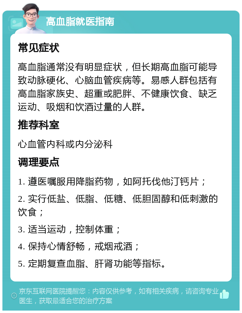 高血脂就医指南 常见症状 高血脂通常没有明显症状，但长期高血脂可能导致动脉硬化、心脑血管疾病等。易感人群包括有高血脂家族史、超重或肥胖、不健康饮食、缺乏运动、吸烟和饮酒过量的人群。 推荐科室 心血管内科或内分泌科 调理要点 1. 遵医嘱服用降脂药物，如阿托伐他汀钙片； 2. 实行低盐、低脂、低糖、低胆固醇和低刺激的饮食； 3. 适当运动，控制体重； 4. 保持心情舒畅，戒烟戒酒； 5. 定期复查血脂、肝肾功能等指标。