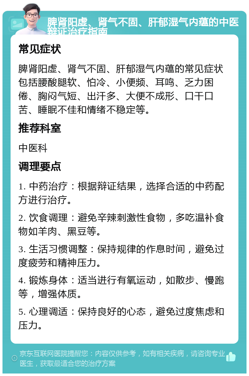 脾肾阳虚、肾气不固、肝郁湿气内蕴的中医辩证治疗指南 常见症状 脾肾阳虚、肾气不固、肝郁湿气内蕴的常见症状包括腰酸腿软、怕冷、小便频、耳鸣、乏力困倦、胸闷气短、出汗多、大便不成形、口干口苦、睡眠不佳和情绪不稳定等。 推荐科室 中医科 调理要点 1. 中药治疗：根据辩证结果，选择合适的中药配方进行治疗。 2. 饮食调理：避免辛辣刺激性食物，多吃温补食物如羊肉、黑豆等。 3. 生活习惯调整：保持规律的作息时间，避免过度疲劳和精神压力。 4. 锻炼身体：适当进行有氧运动，如散步、慢跑等，增强体质。 5. 心理调适：保持良好的心态，避免过度焦虑和压力。