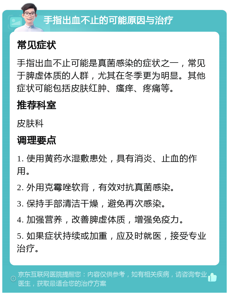 手指出血不止的可能原因与治疗 常见症状 手指出血不止可能是真菌感染的症状之一，常见于脾虚体质的人群，尤其在冬季更为明显。其他症状可能包括皮肤红肿、瘙痒、疼痛等。 推荐科室 皮肤科 调理要点 1. 使用黄药水湿敷患处，具有消炎、止血的作用。 2. 外用克霉唑软膏，有效对抗真菌感染。 3. 保持手部清洁干燥，避免再次感染。 4. 加强营养，改善脾虚体质，增强免疫力。 5. 如果症状持续或加重，应及时就医，接受专业治疗。