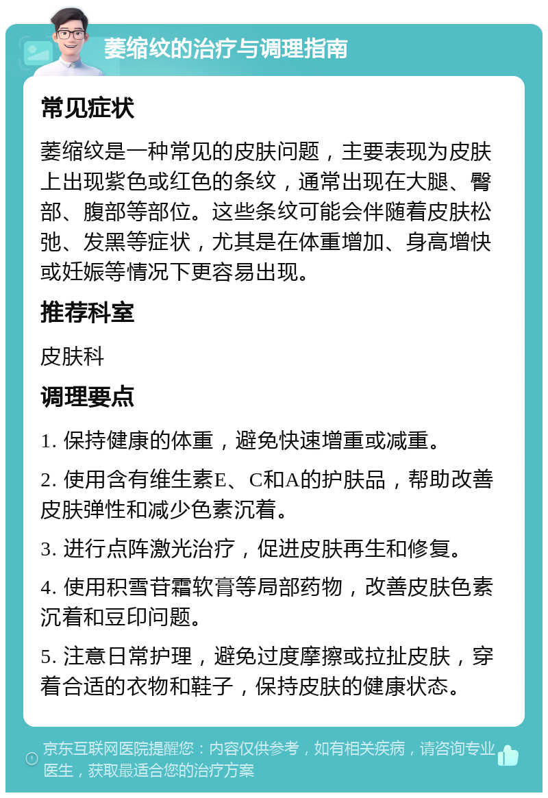 萎缩纹的治疗与调理指南 常见症状 萎缩纹是一种常见的皮肤问题，主要表现为皮肤上出现紫色或红色的条纹，通常出现在大腿、臀部、腹部等部位。这些条纹可能会伴随着皮肤松弛、发黑等症状，尤其是在体重增加、身高增快或妊娠等情况下更容易出现。 推荐科室 皮肤科 调理要点 1. 保持健康的体重，避免快速增重或减重。 2. 使用含有维生素E、C和A的护肤品，帮助改善皮肤弹性和减少色素沉着。 3. 进行点阵激光治疗，促进皮肤再生和修复。 4. 使用积雪苷霜软膏等局部药物，改善皮肤色素沉着和豆印问题。 5. 注意日常护理，避免过度摩擦或拉扯皮肤，穿着合适的衣物和鞋子，保持皮肤的健康状态。