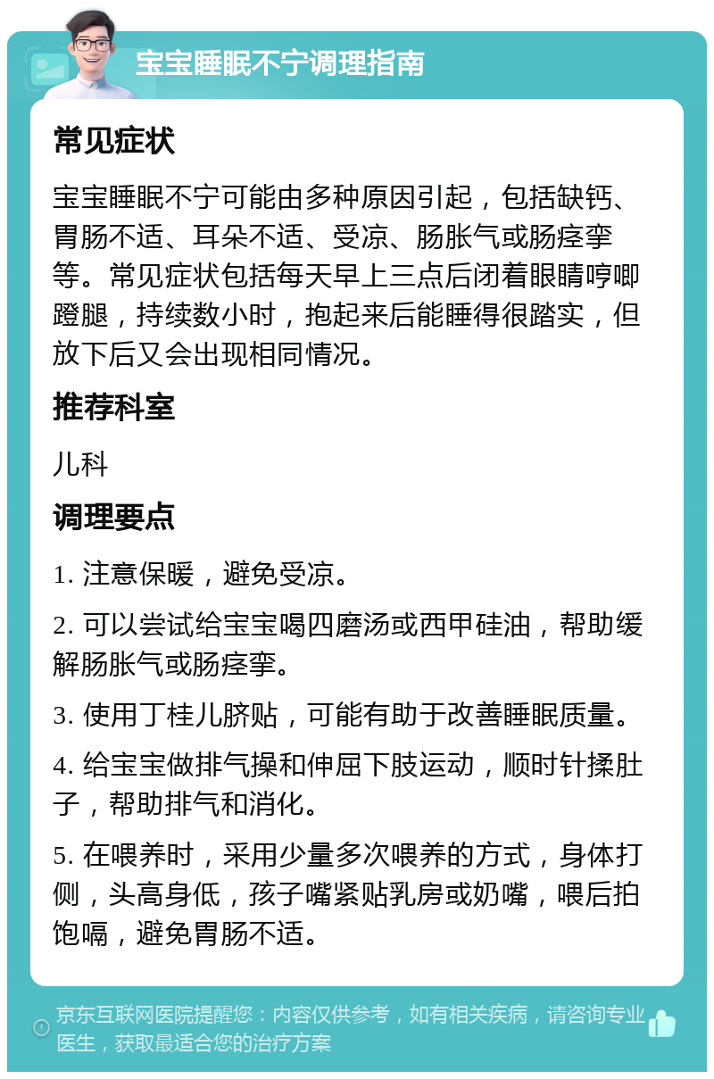 宝宝睡眠不宁调理指南 常见症状 宝宝睡眠不宁可能由多种原因引起，包括缺钙、胃肠不适、耳朵不适、受凉、肠胀气或肠痉挛等。常见症状包括每天早上三点后闭着眼睛哼唧蹬腿，持续数小时，抱起来后能睡得很踏实，但放下后又会出现相同情况。 推荐科室 儿科 调理要点 1. 注意保暖，避免受凉。 2. 可以尝试给宝宝喝四磨汤或西甲硅油，帮助缓解肠胀气或肠痉挛。 3. 使用丁桂儿脐贴，可能有助于改善睡眠质量。 4. 给宝宝做排气操和伸屈下肢运动，顺时针揉肚子，帮助排气和消化。 5. 在喂养时，采用少量多次喂养的方式，身体打侧，头高身低，孩子嘴紧贴乳房或奶嘴，喂后拍饱嗝，避免胃肠不适。