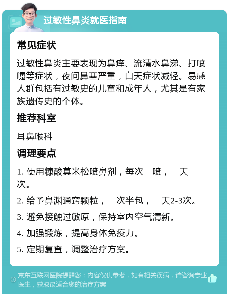 过敏性鼻炎就医指南 常见症状 过敏性鼻炎主要表现为鼻痒、流清水鼻涕、打喷嚏等症状，夜间鼻塞严重，白天症状减轻。易感人群包括有过敏史的儿童和成年人，尤其是有家族遗传史的个体。 推荐科室 耳鼻喉科 调理要点 1. 使用糠酸莫米松喷鼻剂，每次一喷，一天一次。 2. 给予鼻渊通窍颗粒，一次半包，一天2-3次。 3. 避免接触过敏原，保持室内空气清新。 4. 加强锻炼，提高身体免疫力。 5. 定期复查，调整治疗方案。