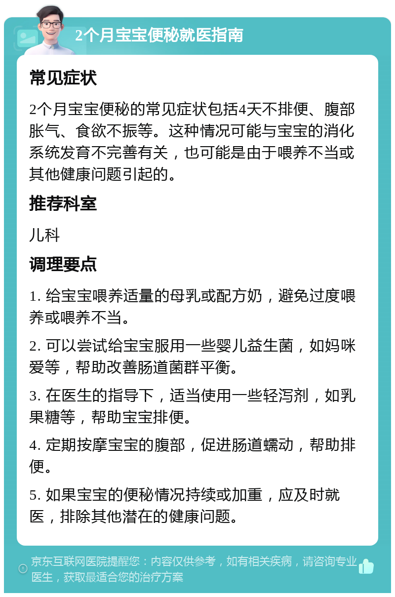 2个月宝宝便秘就医指南 常见症状 2个月宝宝便秘的常见症状包括4天不排便、腹部胀气、食欲不振等。这种情况可能与宝宝的消化系统发育不完善有关，也可能是由于喂养不当或其他健康问题引起的。 推荐科室 儿科 调理要点 1. 给宝宝喂养适量的母乳或配方奶，避免过度喂养或喂养不当。 2. 可以尝试给宝宝服用一些婴儿益生菌，如妈咪爱等，帮助改善肠道菌群平衡。 3. 在医生的指导下，适当使用一些轻泻剂，如乳果糖等，帮助宝宝排便。 4. 定期按摩宝宝的腹部，促进肠道蠕动，帮助排便。 5. 如果宝宝的便秘情况持续或加重，应及时就医，排除其他潜在的健康问题。