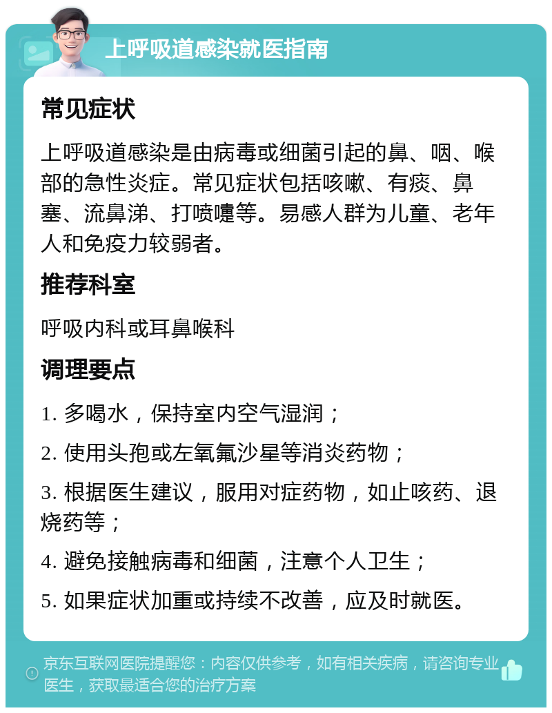 上呼吸道感染就医指南 常见症状 上呼吸道感染是由病毒或细菌引起的鼻、咽、喉部的急性炎症。常见症状包括咳嗽、有痰、鼻塞、流鼻涕、打喷嚏等。易感人群为儿童、老年人和免疫力较弱者。 推荐科室 呼吸内科或耳鼻喉科 调理要点 1. 多喝水，保持室内空气湿润； 2. 使用头孢或左氧氟沙星等消炎药物； 3. 根据医生建议，服用对症药物，如止咳药、退烧药等； 4. 避免接触病毒和细菌，注意个人卫生； 5. 如果症状加重或持续不改善，应及时就医。