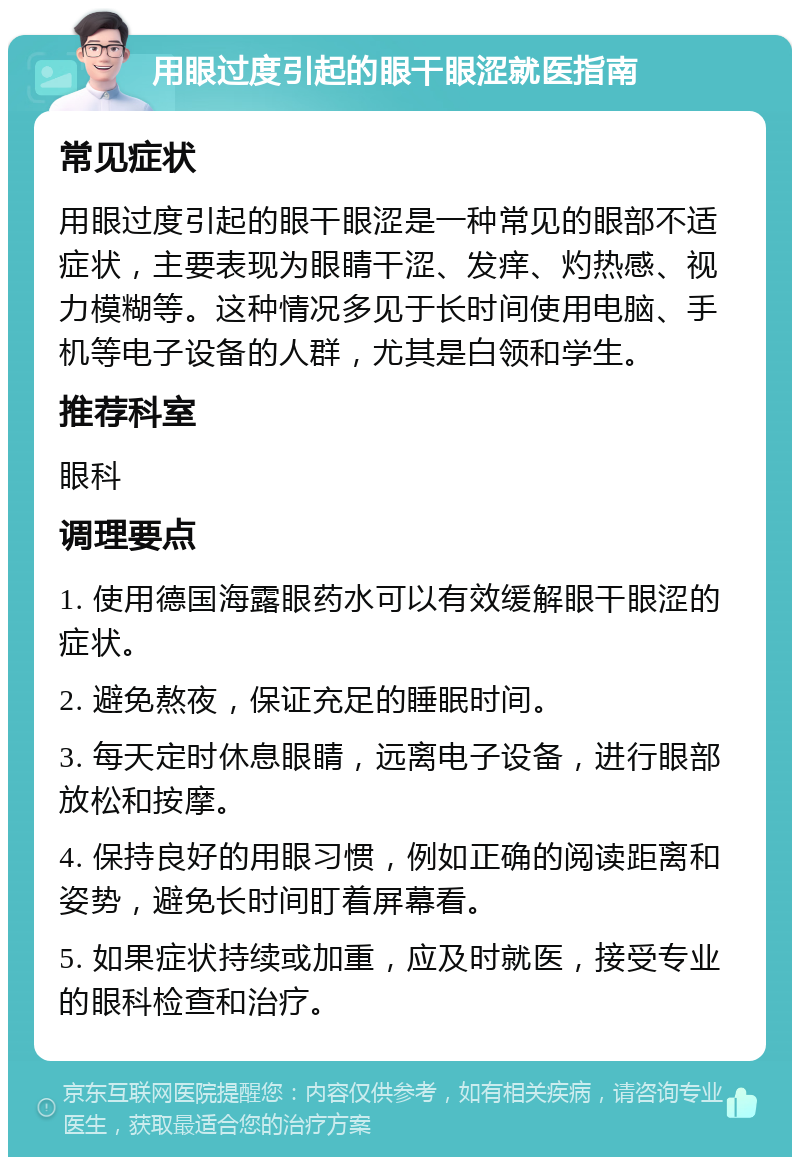 用眼过度引起的眼干眼涩就医指南 常见症状 用眼过度引起的眼干眼涩是一种常见的眼部不适症状，主要表现为眼睛干涩、发痒、灼热感、视力模糊等。这种情况多见于长时间使用电脑、手机等电子设备的人群，尤其是白领和学生。 推荐科室 眼科 调理要点 1. 使用德国海露眼药水可以有效缓解眼干眼涩的症状。 2. 避免熬夜，保证充足的睡眠时间。 3. 每天定时休息眼睛，远离电子设备，进行眼部放松和按摩。 4. 保持良好的用眼习惯，例如正确的阅读距离和姿势，避免长时间盯着屏幕看。 5. 如果症状持续或加重，应及时就医，接受专业的眼科检查和治疗。