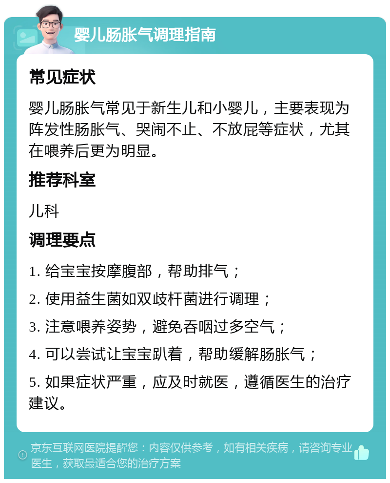 婴儿肠胀气调理指南 常见症状 婴儿肠胀气常见于新生儿和小婴儿，主要表现为阵发性肠胀气、哭闹不止、不放屁等症状，尤其在喂养后更为明显。 推荐科室 儿科 调理要点 1. 给宝宝按摩腹部，帮助排气； 2. 使用益生菌如双歧杆菌进行调理； 3. 注意喂养姿势，避免吞咽过多空气； 4. 可以尝试让宝宝趴着，帮助缓解肠胀气； 5. 如果症状严重，应及时就医，遵循医生的治疗建议。