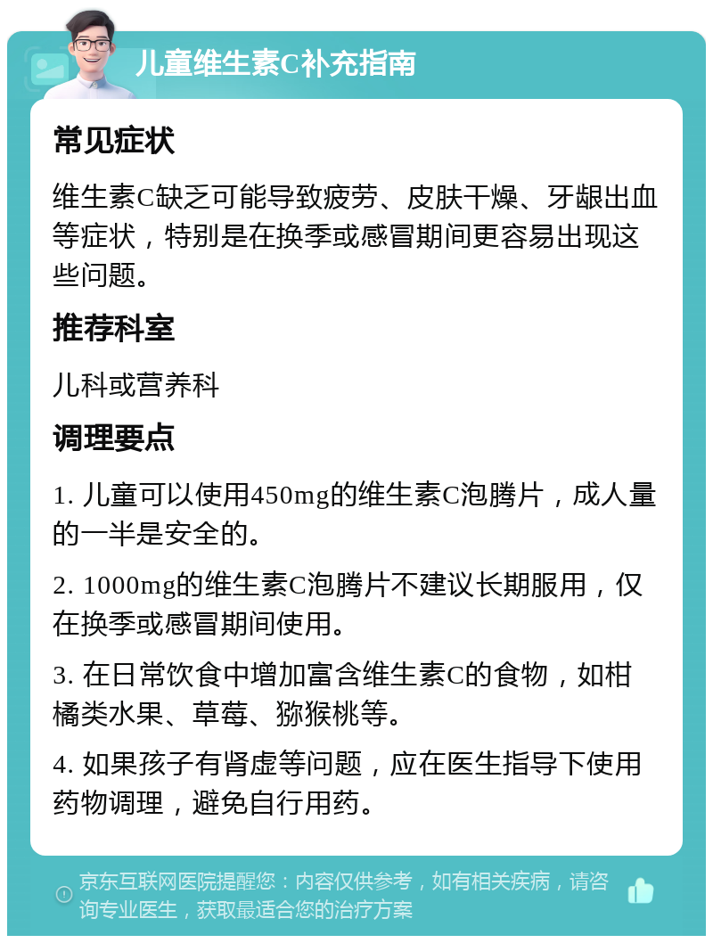 儿童维生素C补充指南 常见症状 维生素C缺乏可能导致疲劳、皮肤干燥、牙龈出血等症状，特别是在换季或感冒期间更容易出现这些问题。 推荐科室 儿科或营养科 调理要点 1. 儿童可以使用450mg的维生素C泡腾片，成人量的一半是安全的。 2. 1000mg的维生素C泡腾片不建议长期服用，仅在换季或感冒期间使用。 3. 在日常饮食中增加富含维生素C的食物，如柑橘类水果、草莓、猕猴桃等。 4. 如果孩子有肾虚等问题，应在医生指导下使用药物调理，避免自行用药。