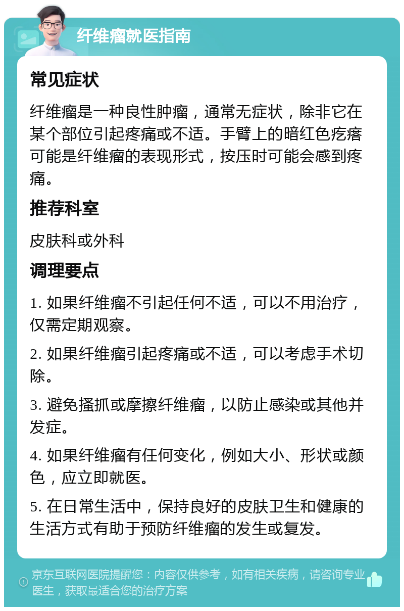 纤维瘤就医指南 常见症状 纤维瘤是一种良性肿瘤，通常无症状，除非它在某个部位引起疼痛或不适。手臂上的暗红色疙瘩可能是纤维瘤的表现形式，按压时可能会感到疼痛。 推荐科室 皮肤科或外科 调理要点 1. 如果纤维瘤不引起任何不适，可以不用治疗，仅需定期观察。 2. 如果纤维瘤引起疼痛或不适，可以考虑手术切除。 3. 避免搔抓或摩擦纤维瘤，以防止感染或其他并发症。 4. 如果纤维瘤有任何变化，例如大小、形状或颜色，应立即就医。 5. 在日常生活中，保持良好的皮肤卫生和健康的生活方式有助于预防纤维瘤的发生或复发。