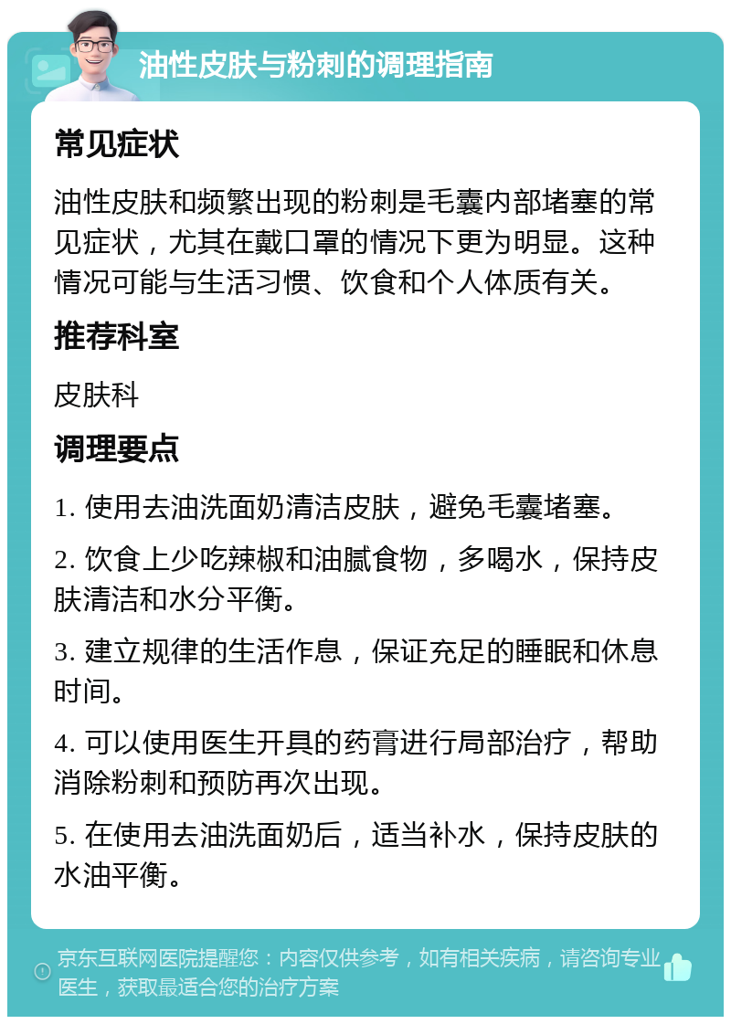 油性皮肤与粉刺的调理指南 常见症状 油性皮肤和频繁出现的粉刺是毛囊内部堵塞的常见症状，尤其在戴口罩的情况下更为明显。这种情况可能与生活习惯、饮食和个人体质有关。 推荐科室 皮肤科 调理要点 1. 使用去油洗面奶清洁皮肤，避免毛囊堵塞。 2. 饮食上少吃辣椒和油腻食物，多喝水，保持皮肤清洁和水分平衡。 3. 建立规律的生活作息，保证充足的睡眠和休息时间。 4. 可以使用医生开具的药膏进行局部治疗，帮助消除粉刺和预防再次出现。 5. 在使用去油洗面奶后，适当补水，保持皮肤的水油平衡。