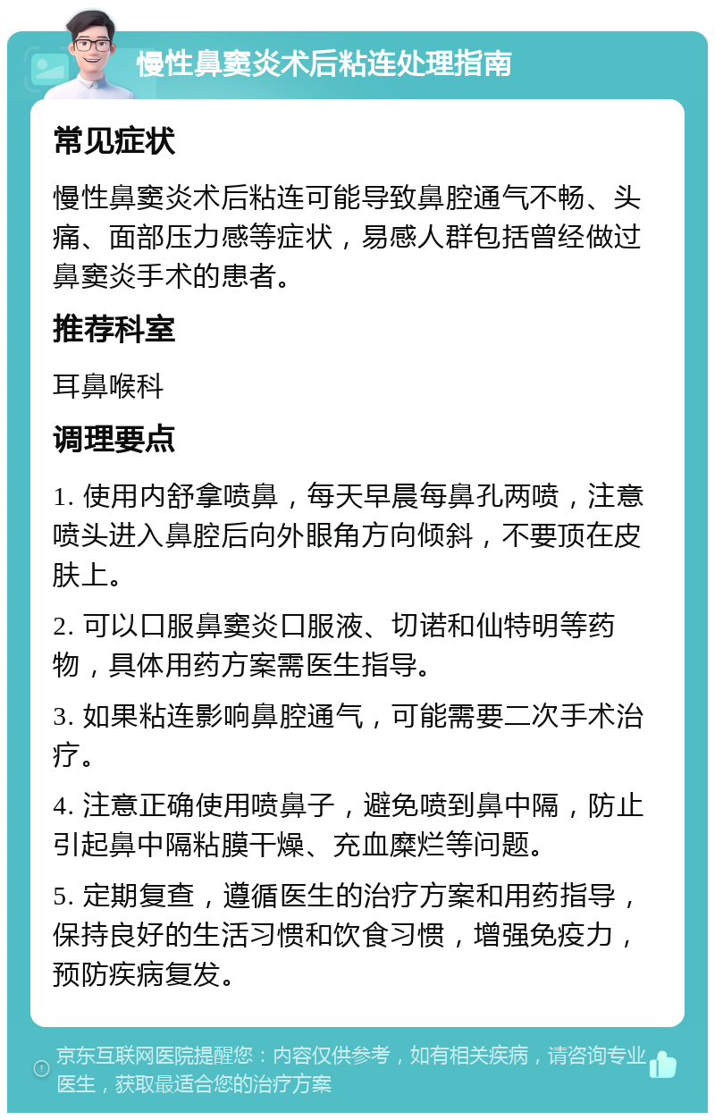 慢性鼻窦炎术后粘连处理指南 常见症状 慢性鼻窦炎术后粘连可能导致鼻腔通气不畅、头痛、面部压力感等症状，易感人群包括曾经做过鼻窦炎手术的患者。 推荐科室 耳鼻喉科 调理要点 1. 使用内舒拿喷鼻，每天早晨每鼻孔两喷，注意喷头进入鼻腔后向外眼角方向倾斜，不要顶在皮肤上。 2. 可以口服鼻窦炎口服液、切诺和仙特明等药物，具体用药方案需医生指导。 3. 如果粘连影响鼻腔通气，可能需要二次手术治疗。 4. 注意正确使用喷鼻子，避免喷到鼻中隔，防止引起鼻中隔粘膜干燥、充血糜烂等问题。 5. 定期复查，遵循医生的治疗方案和用药指导，保持良好的生活习惯和饮食习惯，增强免疫力，预防疾病复发。