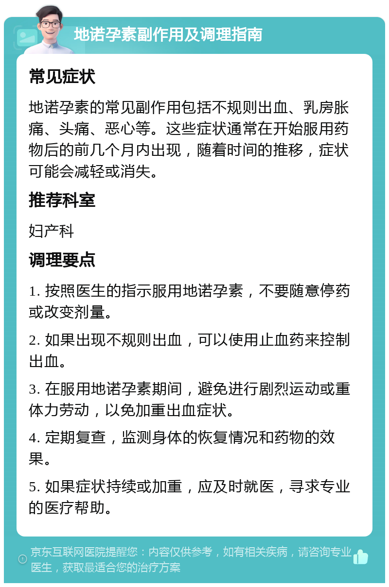 地诺孕素副作用及调理指南 常见症状 地诺孕素的常见副作用包括不规则出血、乳房胀痛、头痛、恶心等。这些症状通常在开始服用药物后的前几个月内出现，随着时间的推移，症状可能会减轻或消失。 推荐科室 妇产科 调理要点 1. 按照医生的指示服用地诺孕素，不要随意停药或改变剂量。 2. 如果出现不规则出血，可以使用止血药来控制出血。 3. 在服用地诺孕素期间，避免进行剧烈运动或重体力劳动，以免加重出血症状。 4. 定期复查，监测身体的恢复情况和药物的效果。 5. 如果症状持续或加重，应及时就医，寻求专业的医疗帮助。