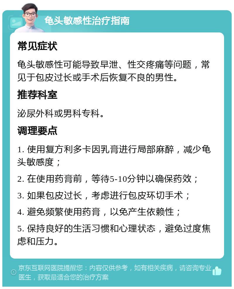 龟头敏感性治疗指南 常见症状 龟头敏感性可能导致早泄、性交疼痛等问题，常见于包皮过长或手术后恢复不良的男性。 推荐科室 泌尿外科或男科专科。 调理要点 1. 使用复方利多卡因乳膏进行局部麻醉，减少龟头敏感度； 2. 在使用药膏前，等待5-10分钟以确保药效； 3. 如果包皮过长，考虑进行包皮环切手术； 4. 避免频繁使用药膏，以免产生依赖性； 5. 保持良好的生活习惯和心理状态，避免过度焦虑和压力。