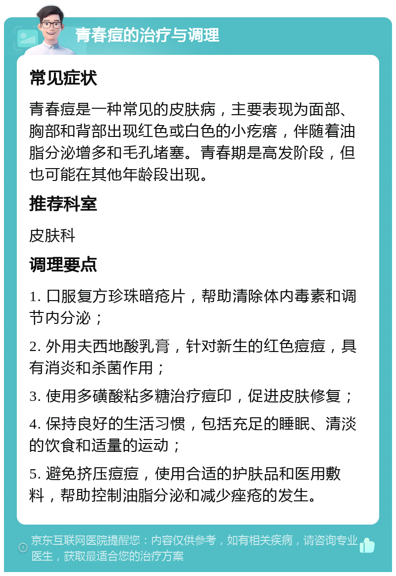 青春痘的治疗与调理 常见症状 青春痘是一种常见的皮肤病，主要表现为面部、胸部和背部出现红色或白色的小疙瘩，伴随着油脂分泌增多和毛孔堵塞。青春期是高发阶段，但也可能在其他年龄段出现。 推荐科室 皮肤科 调理要点 1. 口服复方珍珠暗疮片，帮助清除体内毒素和调节内分泌； 2. 外用夫西地酸乳膏，针对新生的红色痘痘，具有消炎和杀菌作用； 3. 使用多磺酸粘多糖治疗痘印，促进皮肤修复； 4. 保持良好的生活习惯，包括充足的睡眠、清淡的饮食和适量的运动； 5. 避免挤压痘痘，使用合适的护肤品和医用敷料，帮助控制油脂分泌和减少痤疮的发生。