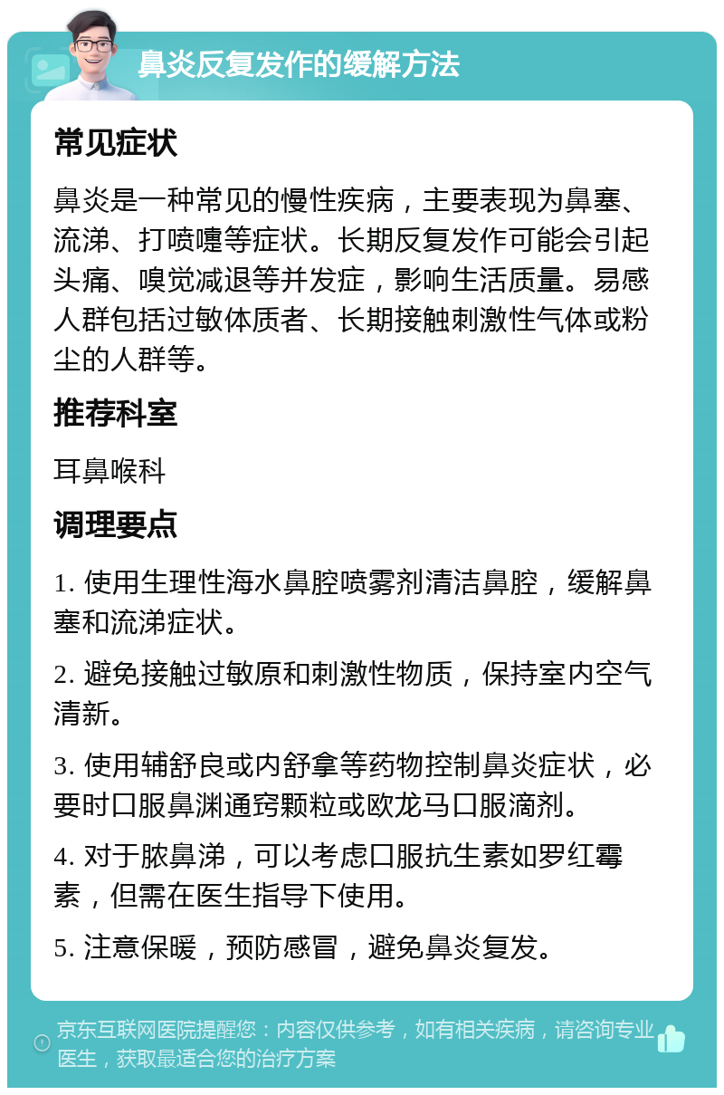 鼻炎反复发作的缓解方法 常见症状 鼻炎是一种常见的慢性疾病，主要表现为鼻塞、流涕、打喷嚏等症状。长期反复发作可能会引起头痛、嗅觉减退等并发症，影响生活质量。易感人群包括过敏体质者、长期接触刺激性气体或粉尘的人群等。 推荐科室 耳鼻喉科 调理要点 1. 使用生理性海水鼻腔喷雾剂清洁鼻腔，缓解鼻塞和流涕症状。 2. 避免接触过敏原和刺激性物质，保持室内空气清新。 3. 使用辅舒良或内舒拿等药物控制鼻炎症状，必要时口服鼻渊通窍颗粒或欧龙马口服滴剂。 4. 对于脓鼻涕，可以考虑口服抗生素如罗红霉素，但需在医生指导下使用。 5. 注意保暖，预防感冒，避免鼻炎复发。