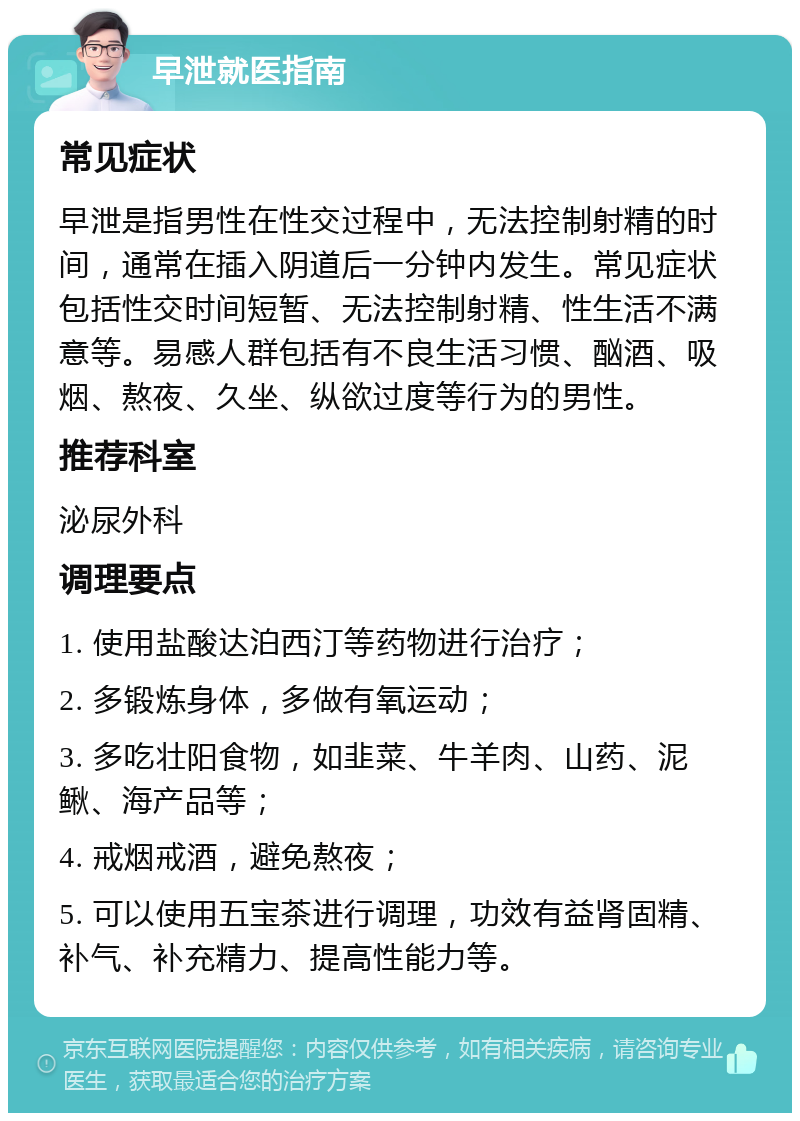 早泄就医指南 常见症状 早泄是指男性在性交过程中，无法控制射精的时间，通常在插入阴道后一分钟内发生。常见症状包括性交时间短暂、无法控制射精、性生活不满意等。易感人群包括有不良生活习惯、酗酒、吸烟、熬夜、久坐、纵欲过度等行为的男性。 推荐科室 泌尿外科 调理要点 1. 使用盐酸达泊西汀等药物进行治疗； 2. 多锻炼身体，多做有氧运动； 3. 多吃壮阳食物，如韭菜、牛羊肉、山药、泥鳅、海产品等； 4. 戒烟戒酒，避免熬夜； 5. 可以使用五宝茶进行调理，功效有益肾固精、补气、补充精力、提高性能力等。