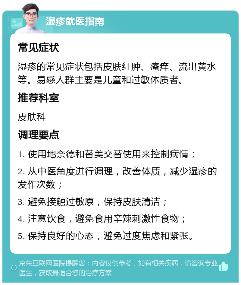 湿疹就医指南 常见症状 湿疹的常见症状包括皮肤红肿、瘙痒、流出黄水等。易感人群主要是儿童和过敏体质者。 推荐科室 皮肤科 调理要点 1. 使用地奈德和替美交替使用来控制病情； 2. 从中医角度进行调理，改善体质，减少湿疹的发作次数； 3. 避免接触过敏原，保持皮肤清洁； 4. 注意饮食，避免食用辛辣刺激性食物； 5. 保持良好的心态，避免过度焦虑和紧张。