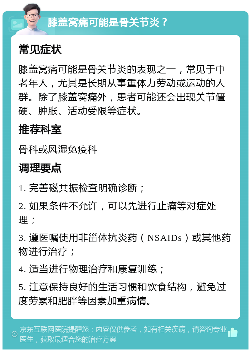 膝盖窝痛可能是骨关节炎？ 常见症状 膝盖窝痛可能是骨关节炎的表现之一，常见于中老年人，尤其是长期从事重体力劳动或运动的人群。除了膝盖窝痛外，患者可能还会出现关节僵硬、肿胀、活动受限等症状。 推荐科室 骨科或风湿免疫科 调理要点 1. 完善磁共振检查明确诊断； 2. 如果条件不允许，可以先进行止痛等对症处理； 3. 遵医嘱使用非甾体抗炎药（NSAIDs）或其他药物进行治疗； 4. 适当进行物理治疗和康复训练； 5. 注意保持良好的生活习惯和饮食结构，避免过度劳累和肥胖等因素加重病情。