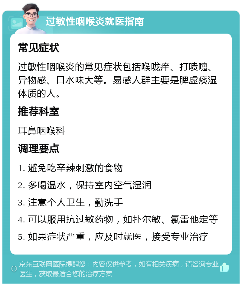 过敏性咽喉炎就医指南 常见症状 过敏性咽喉炎的常见症状包括喉咙痒、打喷嚏、异物感、口水味大等。易感人群主要是脾虚痰湿体质的人。 推荐科室 耳鼻咽喉科 调理要点 1. 避免吃辛辣刺激的食物 2. 多喝温水，保持室内空气湿润 3. 注意个人卫生，勤洗手 4. 可以服用抗过敏药物，如扑尔敏、氯雷他定等 5. 如果症状严重，应及时就医，接受专业治疗