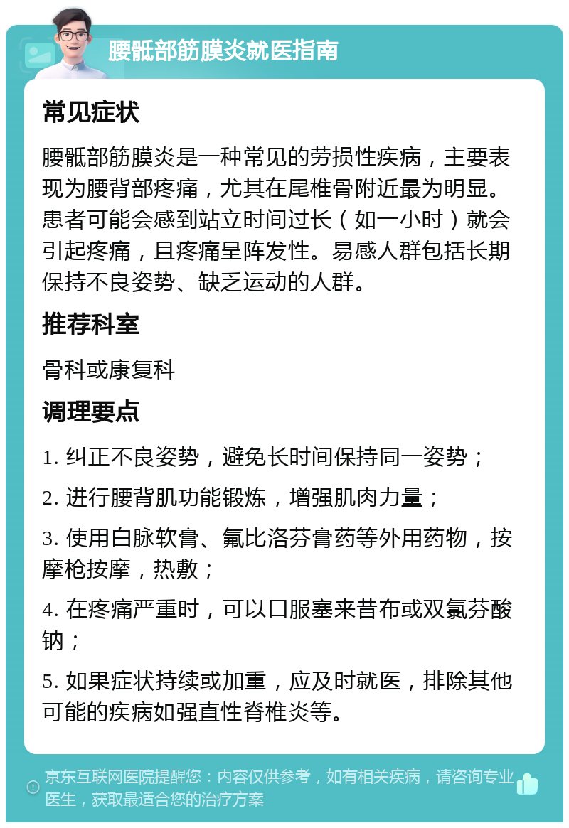 腰骶部筋膜炎就医指南 常见症状 腰骶部筋膜炎是一种常见的劳损性疾病，主要表现为腰背部疼痛，尤其在尾椎骨附近最为明显。患者可能会感到站立时间过长（如一小时）就会引起疼痛，且疼痛呈阵发性。易感人群包括长期保持不良姿势、缺乏运动的人群。 推荐科室 骨科或康复科 调理要点 1. 纠正不良姿势，避免长时间保持同一姿势； 2. 进行腰背肌功能锻炼，增强肌肉力量； 3. 使用白脉软膏、氟比洛芬膏药等外用药物，按摩枪按摩，热敷； 4. 在疼痛严重时，可以口服塞来昔布或双氯芬酸钠； 5. 如果症状持续或加重，应及时就医，排除其他可能的疾病如强直性脊椎炎等。