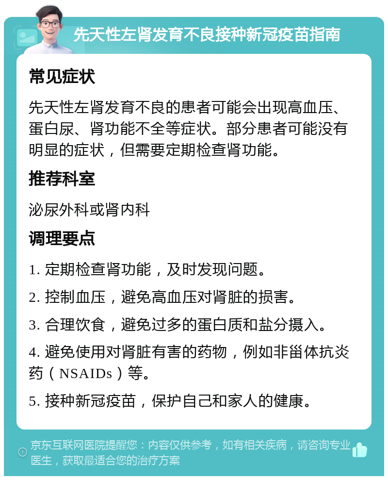 先天性左肾发育不良接种新冠疫苗指南 常见症状 先天性左肾发育不良的患者可能会出现高血压、蛋白尿、肾功能不全等症状。部分患者可能没有明显的症状，但需要定期检查肾功能。 推荐科室 泌尿外科或肾内科 调理要点 1. 定期检查肾功能，及时发现问题。 2. 控制血压，避免高血压对肾脏的损害。 3. 合理饮食，避免过多的蛋白质和盐分摄入。 4. 避免使用对肾脏有害的药物，例如非甾体抗炎药（NSAIDs）等。 5. 接种新冠疫苗，保护自己和家人的健康。