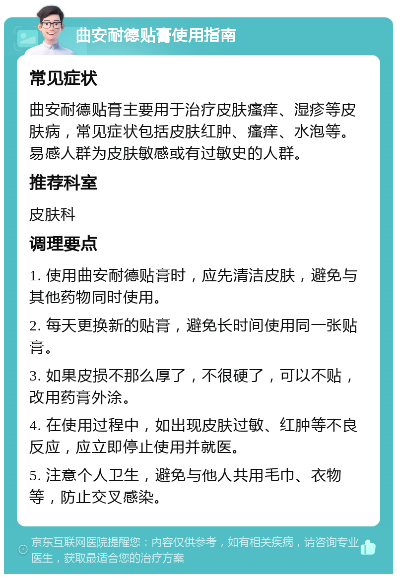 曲安耐德贴膏使用指南 常见症状 曲安耐德贴膏主要用于治疗皮肤瘙痒、湿疹等皮肤病，常见症状包括皮肤红肿、瘙痒、水泡等。易感人群为皮肤敏感或有过敏史的人群。 推荐科室 皮肤科 调理要点 1. 使用曲安耐德贴膏时，应先清洁皮肤，避免与其他药物同时使用。 2. 每天更换新的贴膏，避免长时间使用同一张贴膏。 3. 如果皮损不那么厚了，不很硬了，可以不贴，改用药膏外涂。 4. 在使用过程中，如出现皮肤过敏、红肿等不良反应，应立即停止使用并就医。 5. 注意个人卫生，避免与他人共用毛巾、衣物等，防止交叉感染。