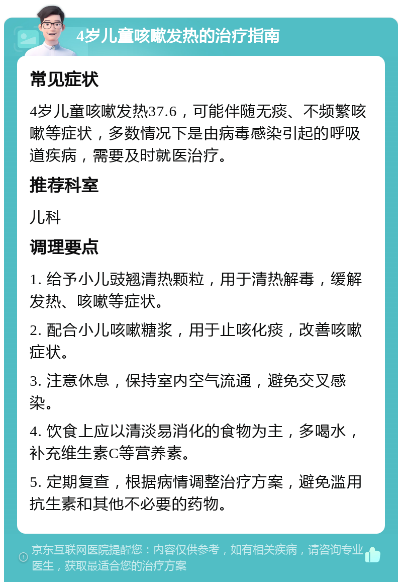 4岁儿童咳嗽发热的治疗指南 常见症状 4岁儿童咳嗽发热37.6，可能伴随无痰、不频繁咳嗽等症状，多数情况下是由病毒感染引起的呼吸道疾病，需要及时就医治疗。 推荐科室 儿科 调理要点 1. 给予小儿豉翘清热颗粒，用于清热解毒，缓解发热、咳嗽等症状。 2. 配合小儿咳嗽糖浆，用于止咳化痰，改善咳嗽症状。 3. 注意休息，保持室内空气流通，避免交叉感染。 4. 饮食上应以清淡易消化的食物为主，多喝水，补充维生素C等营养素。 5. 定期复查，根据病情调整治疗方案，避免滥用抗生素和其他不必要的药物。