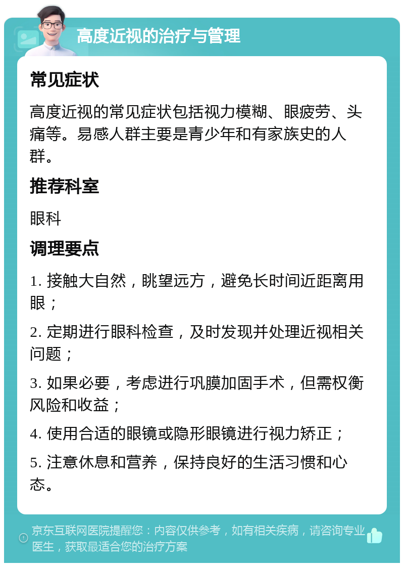 高度近视的治疗与管理 常见症状 高度近视的常见症状包括视力模糊、眼疲劳、头痛等。易感人群主要是青少年和有家族史的人群。 推荐科室 眼科 调理要点 1. 接触大自然，眺望远方，避免长时间近距离用眼； 2. 定期进行眼科检查，及时发现并处理近视相关问题； 3. 如果必要，考虑进行巩膜加固手术，但需权衡风险和收益； 4. 使用合适的眼镜或隐形眼镜进行视力矫正； 5. 注意休息和营养，保持良好的生活习惯和心态。