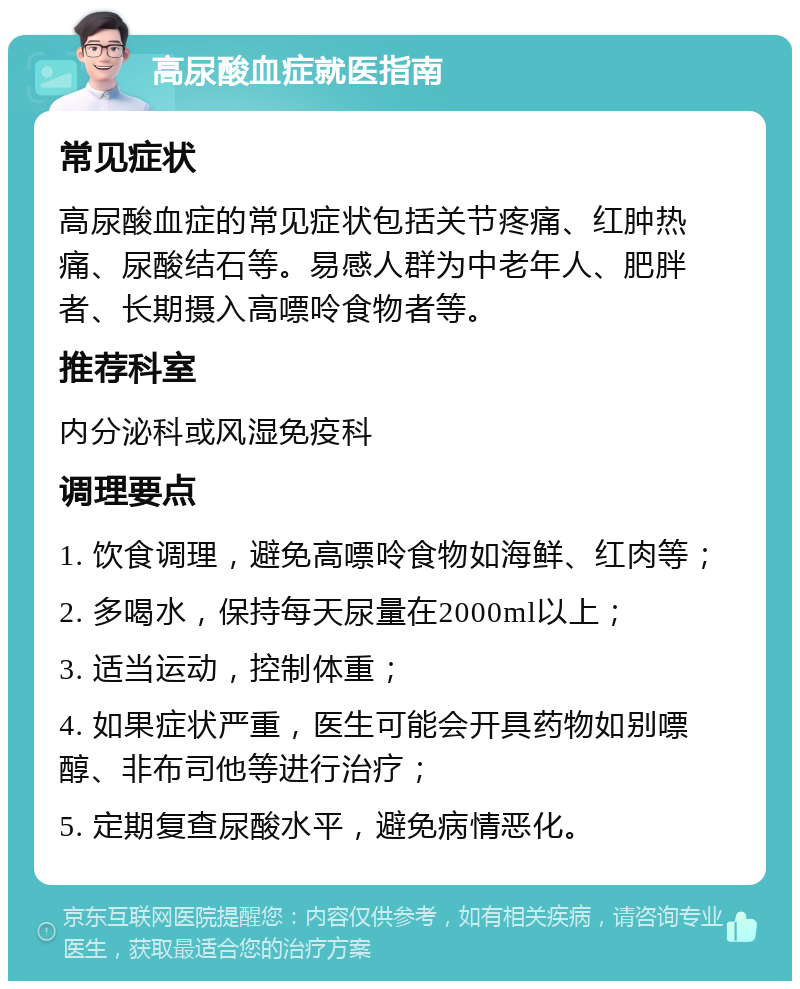 高尿酸血症就医指南 常见症状 高尿酸血症的常见症状包括关节疼痛、红肿热痛、尿酸结石等。易感人群为中老年人、肥胖者、长期摄入高嘌呤食物者等。 推荐科室 内分泌科或风湿免疫科 调理要点 1. 饮食调理，避免高嘌呤食物如海鲜、红肉等； 2. 多喝水，保持每天尿量在2000ml以上； 3. 适当运动，控制体重； 4. 如果症状严重，医生可能会开具药物如别嘌醇、非布司他等进行治疗； 5. 定期复查尿酸水平，避免病情恶化。