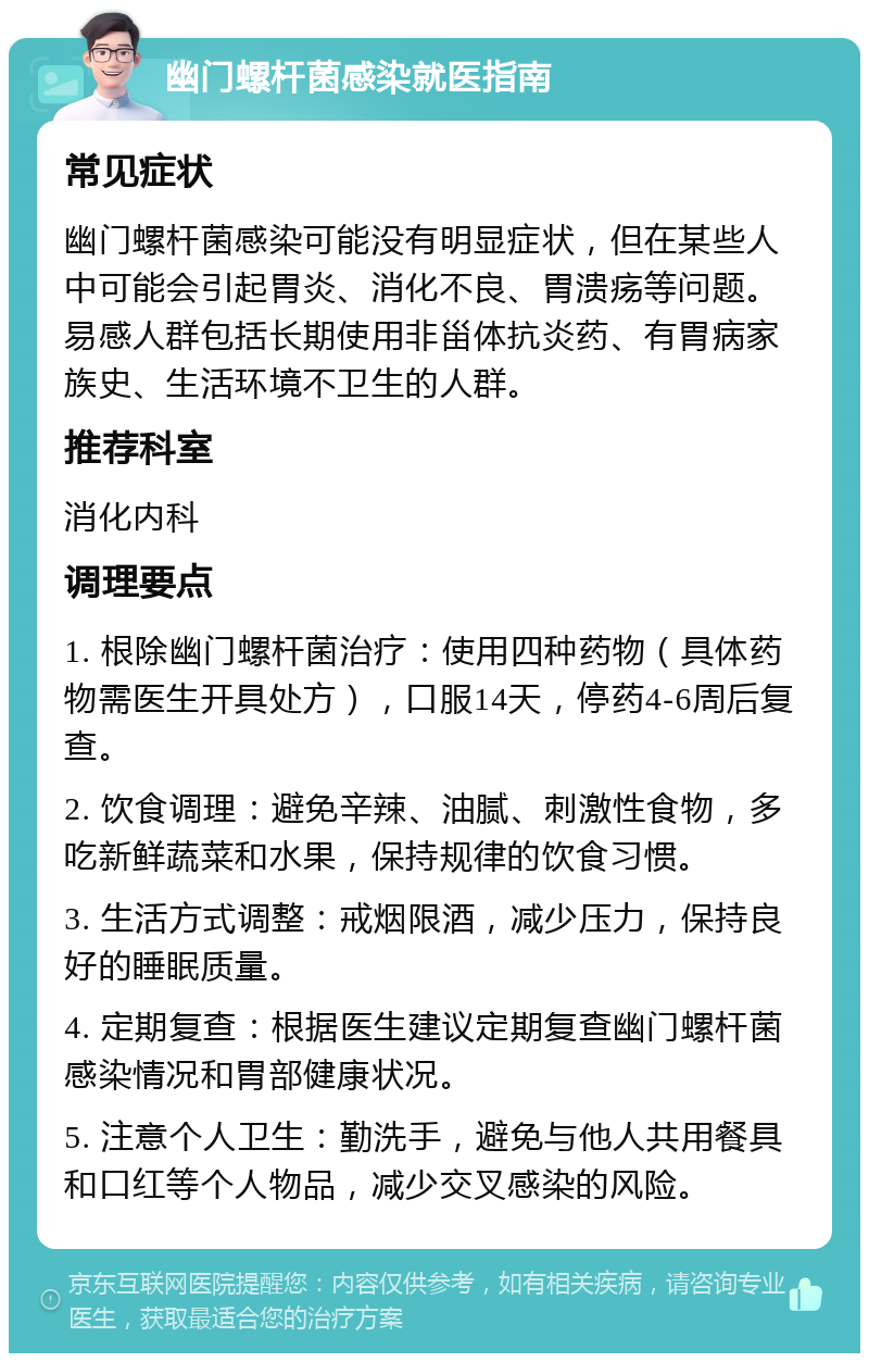 幽门螺杆菌感染就医指南 常见症状 幽门螺杆菌感染可能没有明显症状，但在某些人中可能会引起胃炎、消化不良、胃溃疡等问题。易感人群包括长期使用非甾体抗炎药、有胃病家族史、生活环境不卫生的人群。 推荐科室 消化内科 调理要点 1. 根除幽门螺杆菌治疗：使用四种药物（具体药物需医生开具处方），口服14天，停药4-6周后复查。 2. 饮食调理：避免辛辣、油腻、刺激性食物，多吃新鲜蔬菜和水果，保持规律的饮食习惯。 3. 生活方式调整：戒烟限酒，减少压力，保持良好的睡眠质量。 4. 定期复查：根据医生建议定期复查幽门螺杆菌感染情况和胃部健康状况。 5. 注意个人卫生：勤洗手，避免与他人共用餐具和口红等个人物品，减少交叉感染的风险。