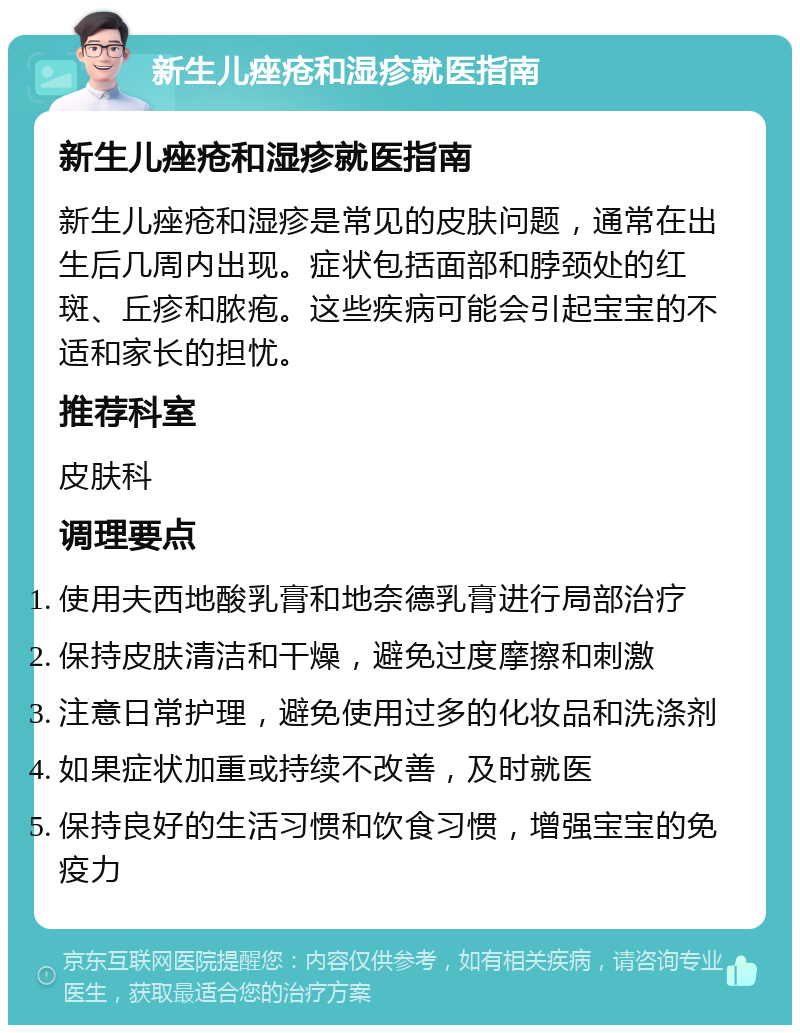 新生儿痤疮和湿疹就医指南 新生儿痤疮和湿疹就医指南 新生儿痤疮和湿疹是常见的皮肤问题，通常在出生后几周内出现。症状包括面部和脖颈处的红斑、丘疹和脓疱。这些疾病可能会引起宝宝的不适和家长的担忧。 推荐科室 皮肤科 调理要点 使用夫西地酸乳膏和地奈德乳膏进行局部治疗 保持皮肤清洁和干燥，避免过度摩擦和刺激 注意日常护理，避免使用过多的化妆品和洗涤剂 如果症状加重或持续不改善，及时就医 保持良好的生活习惯和饮食习惯，增强宝宝的免疫力