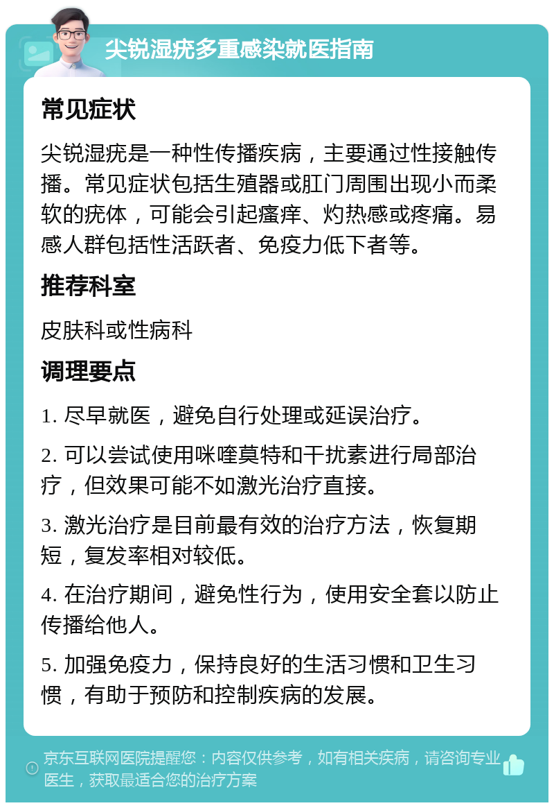 尖锐湿疣多重感染就医指南 常见症状 尖锐湿疣是一种性传播疾病，主要通过性接触传播。常见症状包括生殖器或肛门周围出现小而柔软的疣体，可能会引起瘙痒、灼热感或疼痛。易感人群包括性活跃者、免疫力低下者等。 推荐科室 皮肤科或性病科 调理要点 1. 尽早就医，避免自行处理或延误治疗。 2. 可以尝试使用咪喹莫特和干扰素进行局部治疗，但效果可能不如激光治疗直接。 3. 激光治疗是目前最有效的治疗方法，恢复期短，复发率相对较低。 4. 在治疗期间，避免性行为，使用安全套以防止传播给他人。 5. 加强免疫力，保持良好的生活习惯和卫生习惯，有助于预防和控制疾病的发展。