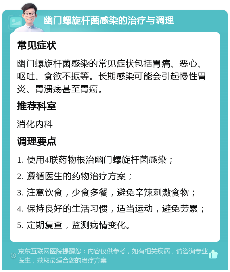 幽门螺旋杆菌感染的治疗与调理 常见症状 幽门螺旋杆菌感染的常见症状包括胃痛、恶心、呕吐、食欲不振等。长期感染可能会引起慢性胃炎、胃溃疡甚至胃癌。 推荐科室 消化内科 调理要点 1. 使用4联药物根治幽门螺旋杆菌感染； 2. 遵循医生的药物治疗方案； 3. 注意饮食，少食多餐，避免辛辣刺激食物； 4. 保持良好的生活习惯，适当运动，避免劳累； 5. 定期复查，监测病情变化。