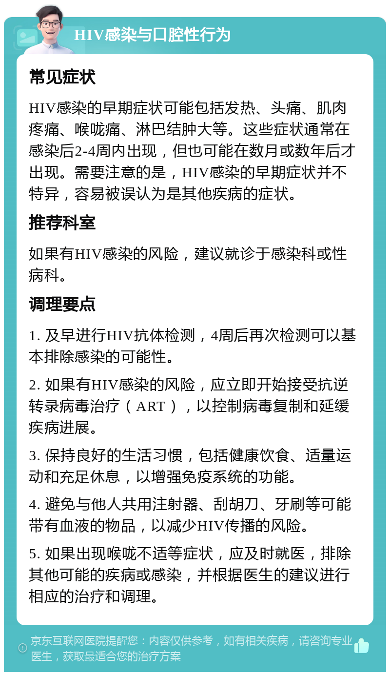 HIV感染与口腔性行为 常见症状 HIV感染的早期症状可能包括发热、头痛、肌肉疼痛、喉咙痛、淋巴结肿大等。这些症状通常在感染后2-4周内出现，但也可能在数月或数年后才出现。需要注意的是，HIV感染的早期症状并不特异，容易被误认为是其他疾病的症状。 推荐科室 如果有HIV感染的风险，建议就诊于感染科或性病科。 调理要点 1. 及早进行HIV抗体检测，4周后再次检测可以基本排除感染的可能性。 2. 如果有HIV感染的风险，应立即开始接受抗逆转录病毒治疗（ART），以控制病毒复制和延缓疾病进展。 3. 保持良好的生活习惯，包括健康饮食、适量运动和充足休息，以增强免疫系统的功能。 4. 避免与他人共用注射器、刮胡刀、牙刷等可能带有血液的物品，以减少HIV传播的风险。 5. 如果出现喉咙不适等症状，应及时就医，排除其他可能的疾病或感染，并根据医生的建议进行相应的治疗和调理。